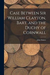 Cover image for Case Between Sir William Clayton, Bart. and the Duchy of Cornwall