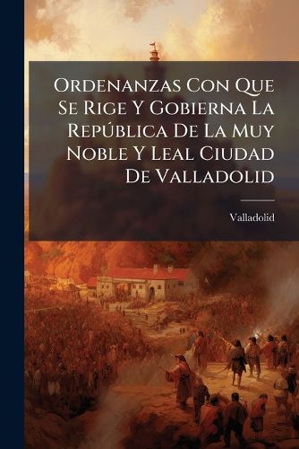 Cover image for Ordenanzas Con Que Se Rige Y Gobierna La Republica De La Muy Noble Y Leal Ciudad De Valladolid