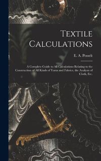 Cover image for Textile Calculations: a Complete Guide to All Calculations Relating to the Construction of All Kinds of Yarns and Fabrics, the Analysis of Cloth, Etc.