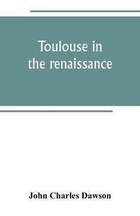 Cover image for Toulouse in the renaissance; the Floral games; university and student life: Etienne Dolet (1532-1534) Part I The Floral Games of Toulouse