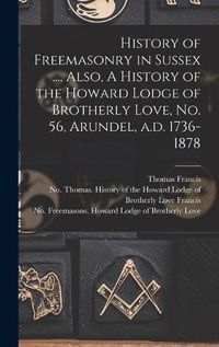 Cover image for History of Freemasonry in Sussex ..., Also, A History of the Howard Lodge of Brotherly Love, No. 56, Arundel, A.d. 1736-1878