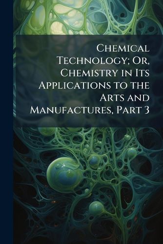 Cover image for Chemical Technology; Or, Chemistry in Its Applications to the Arts and Manufactures, Part 3