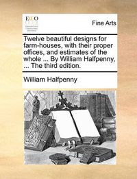 Cover image for Twelve Beautiful Designs for Farm-Houses, with Their Proper Offices, and Estimates of the Whole ... by William Halfpenny, ... the Third Edition.