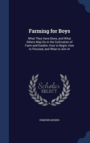 Farming for Boys: What They Have Done, and What Others May Do in the Cultivation of Farm and Garden, How to Begin, How to Proceed, and What to Aim at