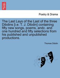 Cover image for The Last Lays of the Last of the Three Dibdins [I.E. T. J. Dibdin] Containing Fifty New Songs, Poems, Andc. and One Hundred and Fifty Selections from His Published and Unpublished Productions.