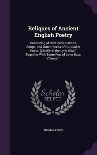 Reliques of Ancient English Poetry: Consisting of Old Heroic Ballads, Songs, and Other Pieces of Our Earlier Poets, (Chiefly of the Lyric Kind.) Together with Some Few of Later Date, Volume 1