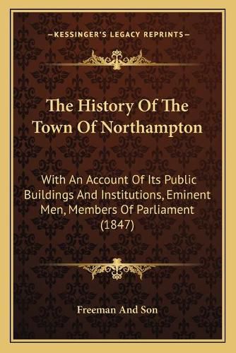 The History of the Town of Northampton: With an Account of Its Public Buildings and Institutions, Eminent Men, Members of Parliament (1847)