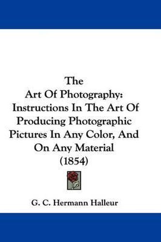 Cover image for The Art Of Photography: Instructions In The Art Of Producing Photographic Pictures In Any Color, And On Any Material (1854)