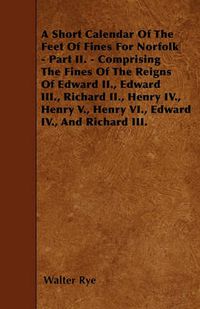 Cover image for A Short Calendar Of The Feet Of Fines For Norfolk - Part II. - Comprising The Fines Of The Reigns Of Edward II., Edward III., Richard II., Henry IV., Henry V., Henry VI., Edward IV., And Richard III.