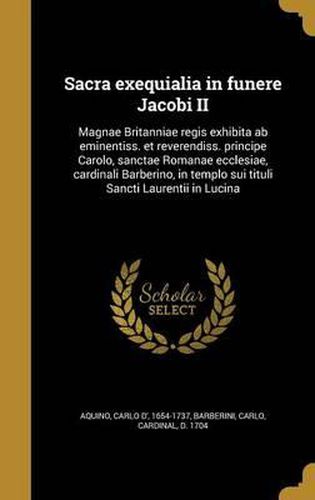 Cover image for Sacra Exequialia in Funere Jacobi II: Magnae Britanniae Regis Exhibita AB Eminentiss. Et Reverendiss. Principe Carolo, Sanctae Romanae Ecclesiae, Cardinali Barberino, in Templo Sui Tituli Sancti Laurentii in Lucina
