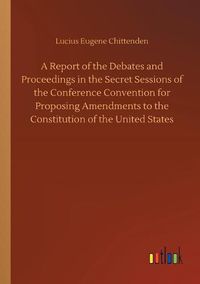 Cover image for A Report of the Debates and Proceedings in the Secret Sessions of the Conference Convention for Proposing Amendments to the Constitution of the United States