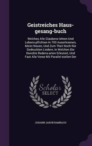 Geistreiches Haus-Gesang-Buch: Welches Alle Glaubens-Lehren Und Lebens-Pflichten in 700 Auserlesenen, Meist Neuen, Und Zum Theil Noch Nie Gedruckten Liedern, in Welchen Die Dunckle Redens-Arten Erleutert, Und Fast Alle Verse Mit Parallel-Stellen Der