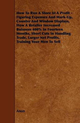 Cover image for How To Run A Store At A Profit - Figuring Expenses And Mark-Up, Counter And Window Displays, How A Retailer Increased Buisness 400% In Fourteen Months, Short Cuts In Handling Trade, Larger Net Profits, Training Your Men To Sell