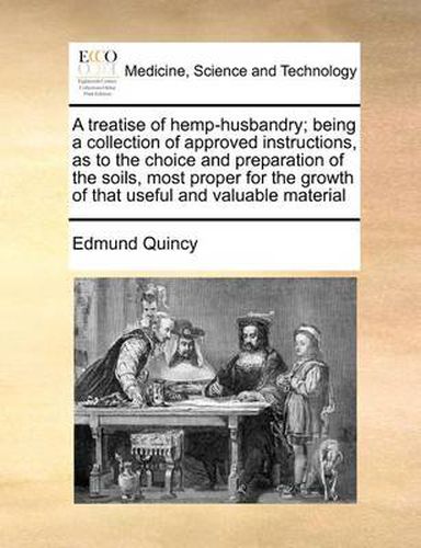 A Treatise of Hemp-Husbandry; Being a Collection of Approved Instructions, as to the Choice and Preparation of the Soils, Most Proper for the Growth of That Useful and Valuable Material