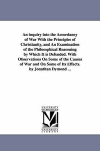 Cover image for An inquiry into the Accordancy of War With the Principles of Christianity, and An Examination of the Philosophical Reasoning by Which It is Defended. With Observations On Some of the Causes of War and On Some of Its Effects. by Jonathan Dymond ...