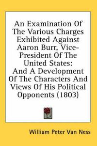 Cover image for An Examination of the Various Charges Exhibited Against Aaron Burr, Vice-President of the United States: And a Development of the Characters and Views of His Political Opponents (1803)