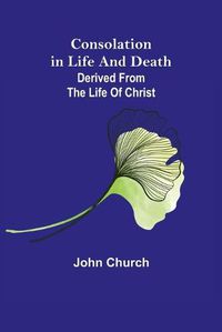 Cover image for Consolation in Life and Death; derived from the Life of Christ