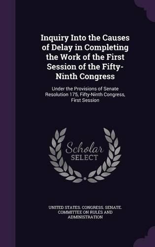 Cover image for Inquiry Into the Causes of Delay in Completing the Work of the First Session of the Fifty-Ninth Congress: Under the Provisions of Senate Resolution 175, Fifty-Ninth Congress, First Session