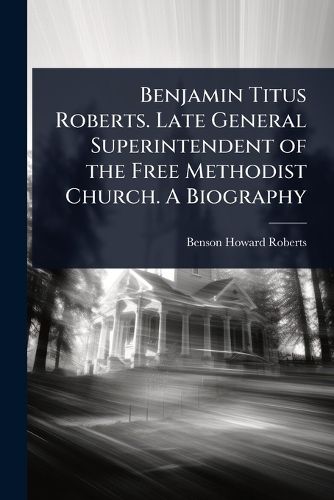 Cover image for Benjamin Titus Roberts. Late General Superintendent of the Free Methodist Church. A Biography