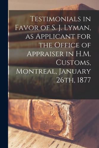 Cover image for Testimonials in Favor of S. J. Lyman, as Applicant for the Office of Appraiser in H.M. Customs, Montreal, January 26th, 1877 [microform]