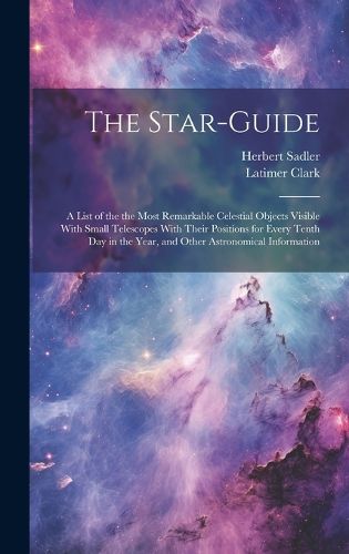 Cover image for The Star-guide; a List of the the Most Remarkable Celestial Objects Visible With Small Telescopes With Their Positions for Every Tenth Day in the Year, and Other Astronomical Information