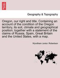 Cover image for Oregon, Our Right and Title. Containing an Account of the Condition of the Oregon Territory, Its Soil, Climate and Geographical Position; Together with a Statement of the Claims of Russia, Spain, Great Britain and the United States, with a Map.