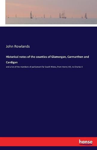 Historical notes of the counties of Glamorgan, Carmarthen and Cardigan: and a list of the members of parliament for South Wales, from Henry VIII, to Charles II