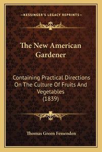 Cover image for The New American Gardener: Containing Practical Directions on the Culture of Fruits and Vegetables (1839)