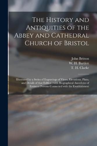 Cover image for The History and Antiquities of the Abbey and Cathedral Church of Bristol: Illustrated by a Series of Engravings of Views, Elevations, Plans, and Details of That Edifice: With Biographical Anecdotes of Eminent Persons Connected With the Establishment