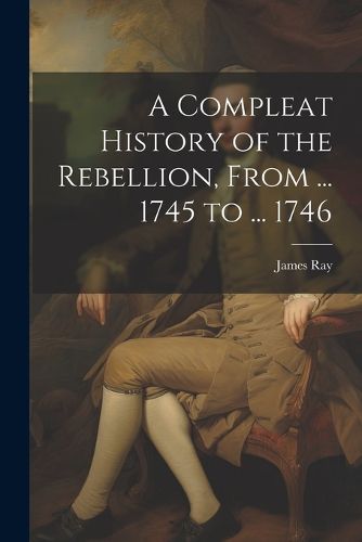 A Compleat History of the Rebellion, From ... 1745 to ... 1746