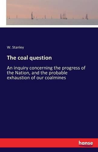 Cover image for The coal question: An inquiry concerning the progress of the Nation, and the probable exhaustion of our coalmines