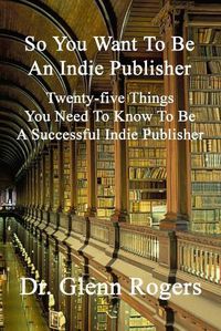 Cover image for So You Want To Be An Indie Publisher: Twenty-five Things You Need To Know To Be A Successful Independent Publisher