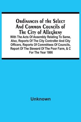 Cover image for Ordinances Of The Select And Common Councils Of The City Of Allegheny, With The Acts Of Assembly Relating To Same, Also, Reports Of The City Controller And City Officers, Reports Of Committees Of Councils, Report Of The Steward Of The Poor Farm, &C For The