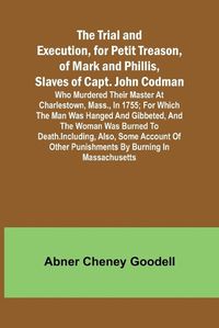 Cover image for The Trial and Execution, for Petit Treason, of Mark and Phillis, Slaves of Capt. John CodmanWho Murdered Their Master at Charlestown, Mass., in 1755; for Which the Man Was Hanged and Gibbeted, and the Woman Was Burned to Death. Including, Also, Some Account of