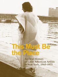 Cover image for This Must Be the Place: An Oral History of Latin American Artists in New York, 1965-1975