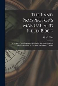 Cover image for The Land Prospector's Manual and Field-book [microform]: for the Use of Immigrants and Capitalists Taking up Lands in Manitoba and the North-West Territories of Canada