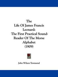 Cover image for The Life of James Francis Leonard: The First Practical Sound-Reader of the Morse Alphabet (1909)