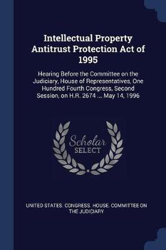 Cover image for Intellectual Property Antitrust Protection Act of 1995: Hearing Before the Committee on the Judiciary, House of Representatives, One Hundred Fourth Congress, Second Session, on H.R. 2674 ... May 14, 1996