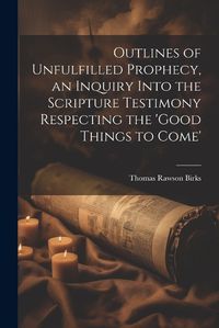 Cover image for Outlines of Unfulfilled Prophecy, an Inquiry Into the Scripture Testimony Respecting the 'good Things to Come'