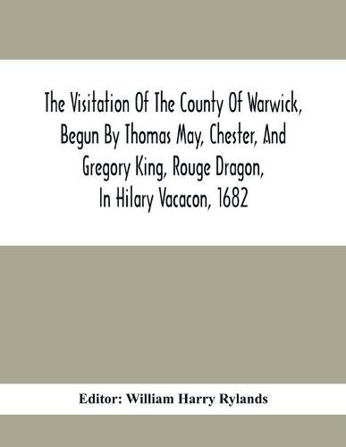 The Visitation Of The County Of Warwick, Begun By Thomas May, Chester, And Gregory King, Rouge Dragon, In Hilary Vacacon, 1682. Reviewed By Them In The Trinity Vacacon Following, And Finished By Henry Dethick Richmond, And Said Rouge Dragon Pursuiv In Trinity