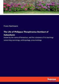 Cover image for The Life of Philippus Theophrastus Bombast of Hohenheim: known by the name of Paracelsus, and the substance of his teachings concerning cosmology, anthropology, pneumatology