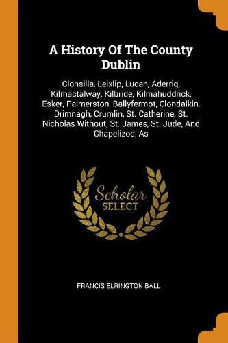 Cover image for A History of the County Dublin: Clonsilla, Leixlip, Lucan, Aderrig, Kilmactalway, Kilbride, Kilmahuddrick, Esker, Palmerston, Ballyfermot, Clondalkin, Drimnagh, Crumlin, St. Catherine, St. Nicholas Without, St. James, St. Jude, and Chapelizod, as