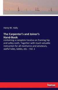 Cover image for The Carpenter's and Joiner's Hand-Book: containing a complete treatise on framing hip and valley roofs. Together with much valuable instruction for all mechanics and amateurs, useful rules, tables, etc. - Vol. 1