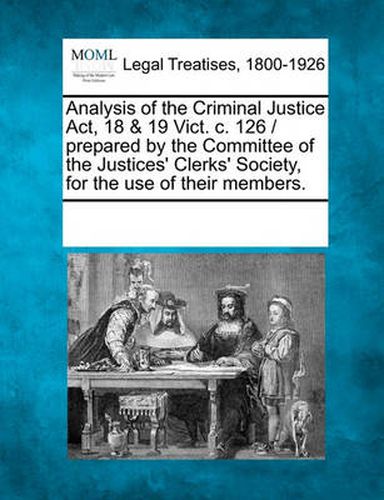 Cover image for Analysis of the Criminal Justice Act, 18 & 19 Vict. C. 126 / Prepared by the Committee of the Justices' Clerks' Society, for the Use of Their Members.