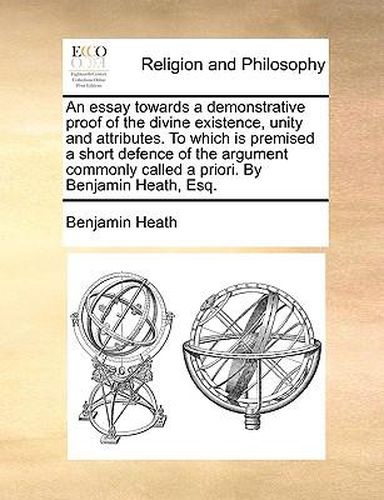 Cover image for An Essay Towards a Demonstrative Proof of the Divine Existence, Unity and Attributes. to Which Is Premised a Short Defence of the Argument Commonly Called a Priori. by Benjamin Heath, Esq.