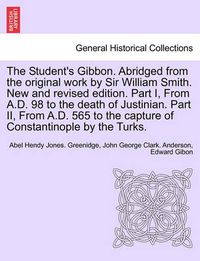Cover image for The Student's Gibbon. Abridged from the Original Work by Sir William Smith. New and Revised Edition. Part I, from A.D. 98 to the Death of Justinian. Part II, from A.D. 565 to the Capture of Constantinople by the Turks. Part II, New Edition
