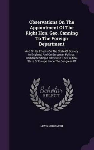 Observations on the Appointment of the Right Hon. Geo. Canning to the Foreign Department: And on Its Effects on the State of Society in England, and on European Politics: Comprehending a Review of the Political State of Europe Since the Congress of