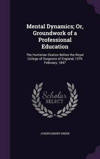 Cover image for Mental Dynamics; Or, Groundwork of a Professional Education: The Hunterian Oration Before the Royal College of Surgeons of England, 15th February, 1847