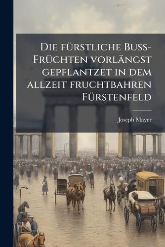 Cover image for Die F Rstliche Bu -Fr Chten Vorl Ngst Gepflantzet in Dem Allzeit Fruchtbahren F Rstenfeld: Nunmehro Aber in Einem F Rstlichen Flor Angesehen, Da ... Johann Theodor ... Bischoff Zu Freysing ... Die Allda PR Chtigist Erbaute Closter-Kirch Hochfeyrlic