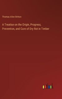 Cover image for A Treatise on the Origin, Progress, Prevention, and Cure of Dry Rot in Timber